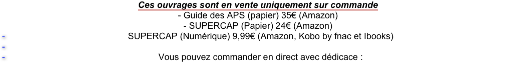Ces ouvrages sont en vente uniquement sur commande 
- Guide des APS (papier) 35€ (Amazon)
- SUPERCAP (Papier) 24€ (Amazon) 
SUPERCAP (Numérique) 9,99€ (Amazon, Kobo by fnac et Ibooks)

Vous pouvez commander en direct avec dédicace :